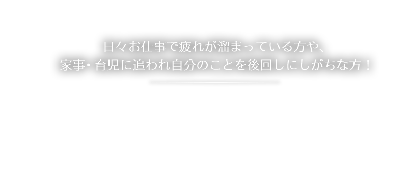 日々お仕事で疲れが溜まっている方や、家事・育児に追われ自分のことを後回しにしがちな方！